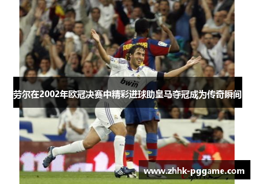 劳尔在2002年欧冠决赛中精彩进球助皇马夺冠成为传奇瞬间