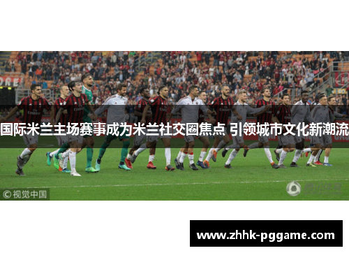 国际米兰主场赛事成为米兰社交圈焦点 引领城市文化新潮流
