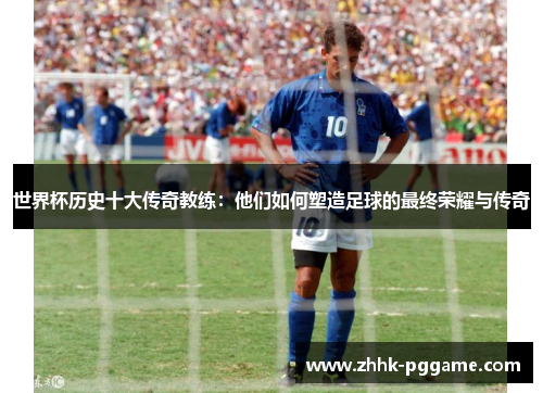 世界杯历史十大传奇教练：他们如何塑造足球的最终荣耀与传奇