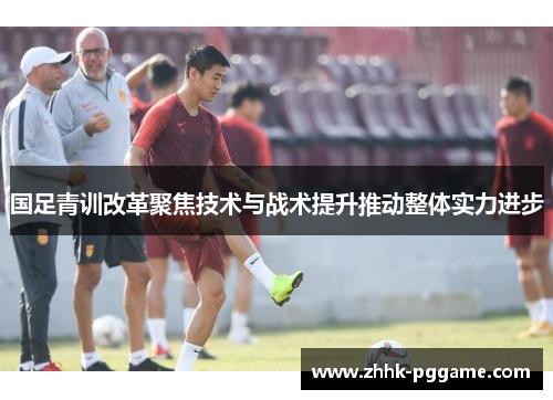 国足青训改革聚焦技术与战术提升推动整体实力进步