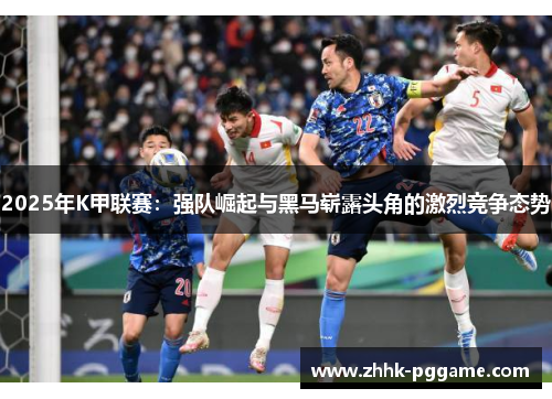 2025年K甲联赛：强队崛起与黑马崭露头角的激烈竞争态势