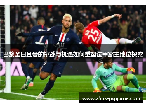 巴黎圣日耳曼的挑战与机遇如何重塑法甲霸主地位探索