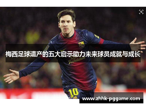 梅西足球遗产的五大启示助力未来球员成就与成长