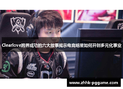 Clearlove跨界成功的六大故事揭示电竞明星如何开创多元化事业