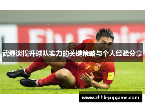 武磊谈提升球队实力的关键策略与个人经验分享