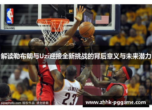 解读勒布朗与Uzi迎接全新挑战的背后意义与未来潜力