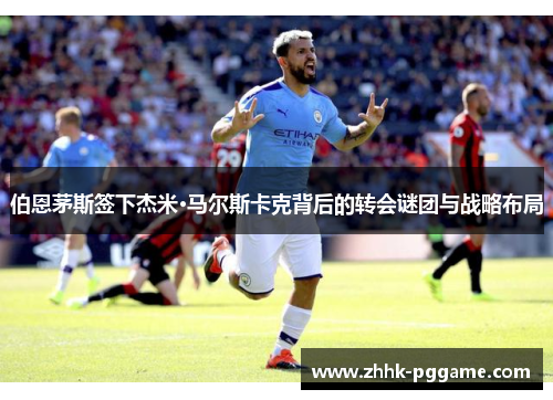 伯恩茅斯签下杰米·马尔斯卡克背后的转会谜团与战略布局