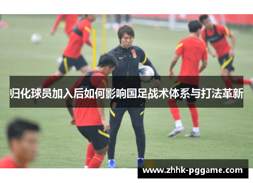 归化球员加入后如何影响国足战术体系与打法革新