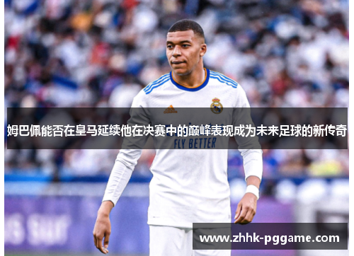 姆巴佩能否在皇马延续他在决赛中的巅峰表现成为未来足球的新传奇