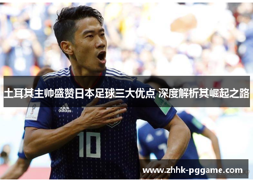 土耳其主帅盛赞日本足球三大优点 深度解析其崛起之路