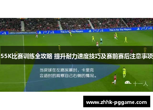 55K比赛训练全攻略 提升耐力速度技巧及赛前赛后注意事项