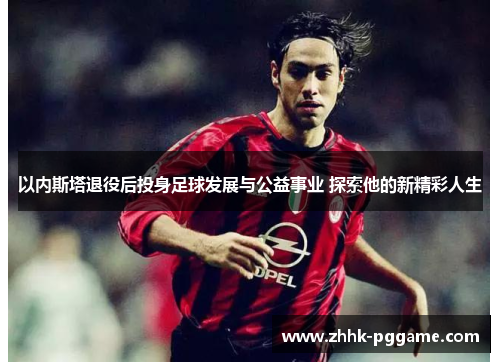 以内斯塔退役后投身足球发展与公益事业 探索他的新精彩人生