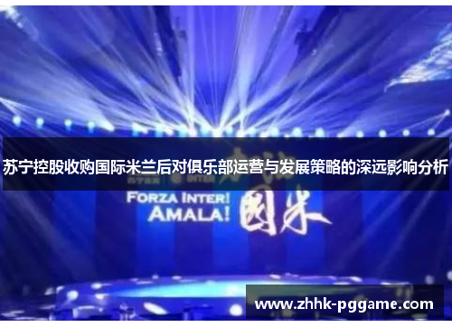 苏宁控股收购国际米兰后对俱乐部运营与发展策略的深远影响分析