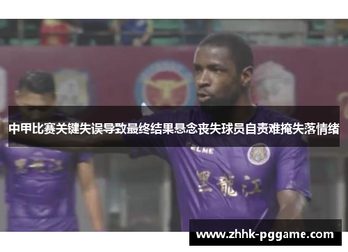 中甲比赛关键失误导致最终结果悬念丧失球员自责难掩失落情绪