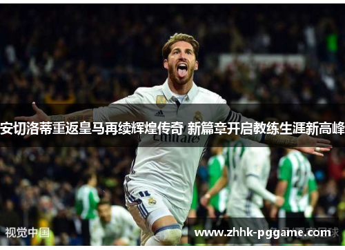 安切洛蒂重返皇马再续辉煌传奇 新篇章开启教练生涯新高峰