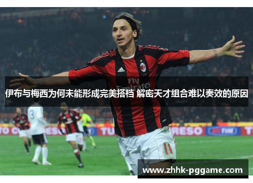 伊布与梅西为何未能形成完美搭档 解密天才组合难以奏效的原因