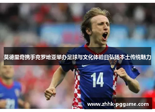 莫德里奇携手克罗地亚举办足球与文化体验日弘扬本土传统魅力