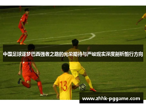 中国足球逐梦巴西强者之路的光荣期待与严峻现实深度剖析前行方向