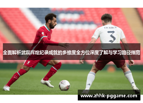 全面解析武磊辉煌纪录成就的多维度全方位深度了解与学习路径指南