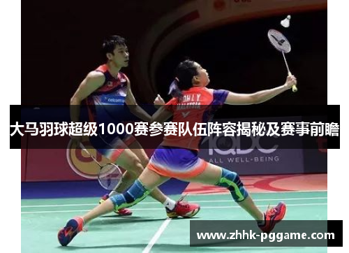 大马羽球超级1000赛参赛队伍阵容揭秘及赛事前瞻