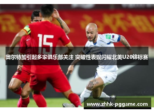 奥尔特加引起多家俱乐部关注 突破性表现闪耀北美U20锦标赛